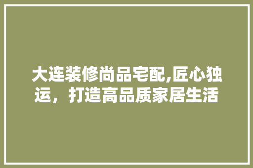 大连装修尚品宅配,匠心独运，打造高品质家居生活 木雕艺术