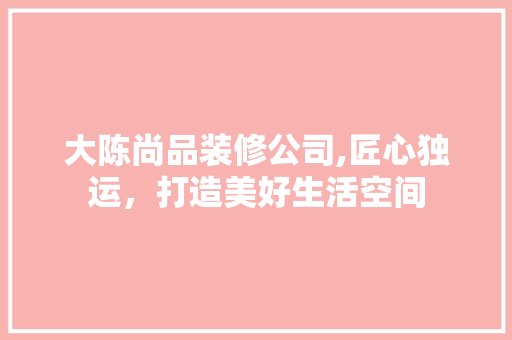 大陈尚品装修公司,匠心独运，打造美好生活空间 木雕艺术