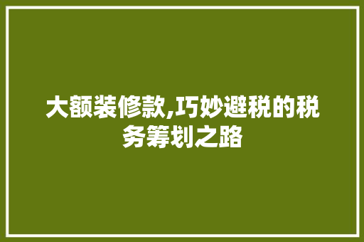 大额装修款,巧妙避税的税务筹划之路 家居装修
