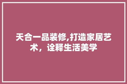 天合一品装修,打造家居艺术，诠释生活美学 软装设计