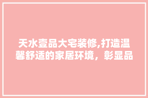 天水壹品大宅装修,打造温馨舒适的家居环境，彰显品质生活新高度