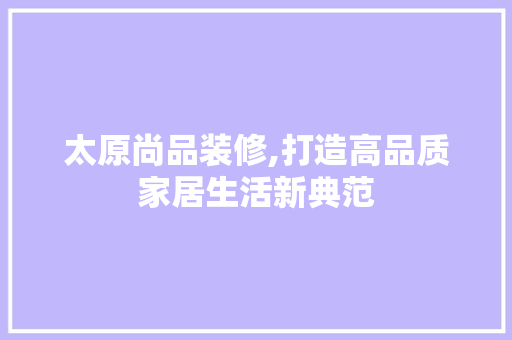 太原尚品装修,打造高品质家居生活新典范 家居装修