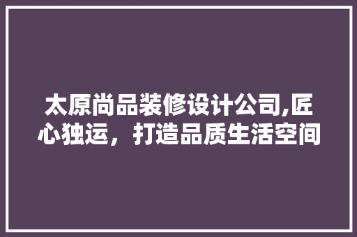 太原尚品装修设计公司,匠心独运，打造品质生活空间 家居装修