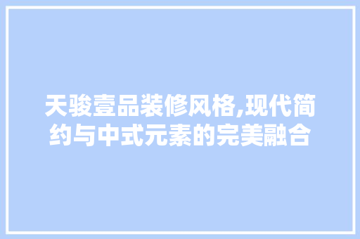 天骏壹品装修风格,现代简约与中式元素的完美融合 软装设计