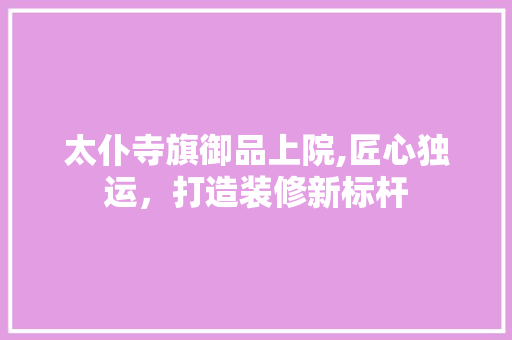 太仆寺旗御品上院,匠心独运，打造装修新标杆 家居装修