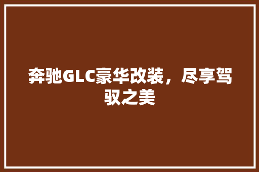 奔驰GLC豪华改装，尽享驾驭之美 家居装修