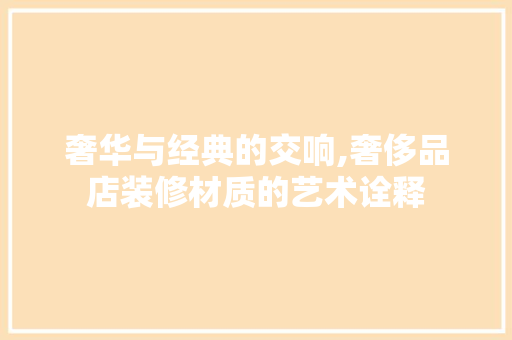 奢华与经典的交响,奢侈品店装修材质的艺术诠释 家居装修