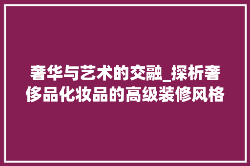 奢华与艺术的交融_探析奢侈品化妆品的高级装修风格 地板材料 奢华与艺术的交融_探析奢侈品化妆品的高级装修风格 地板材料