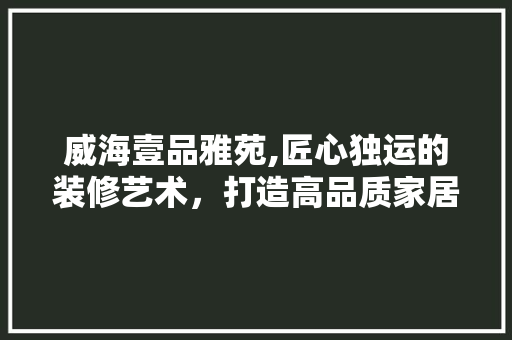 威海壹品雅苑,匠心独运的装修艺术，打造高品质家居生活