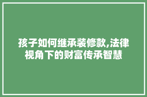 孩子如何继承装修款,法律视角下的财富传承智慧 地板材料