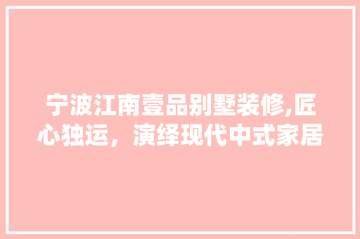 宁波江南壹品别墅装修,匠心独运，演绎现代中式家居美学 中式风格装饰