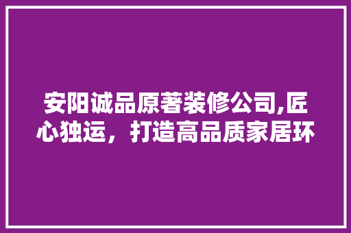 安阳诚品原著装修公司,匠心独运，打造高品质家居环境