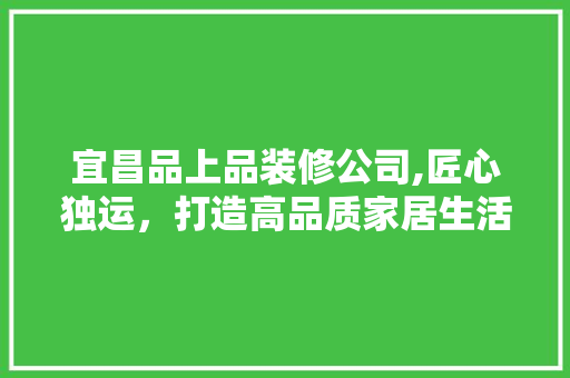 宜昌品上品装修公司,匠心独运，打造高品质家居生活
