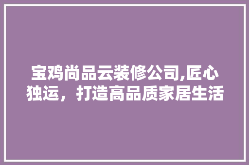 宝鸡尚品云装修公司,匠心独运，打造高品质家居生活 中式风格装饰