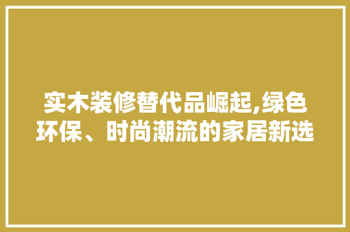 实木装修替代品崛起,绿色环保、时尚潮流的家居新选择 家居装修
