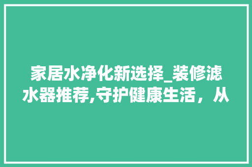 家居水净化新选择_装修滤水器推荐,守护健康生活，从源头开始