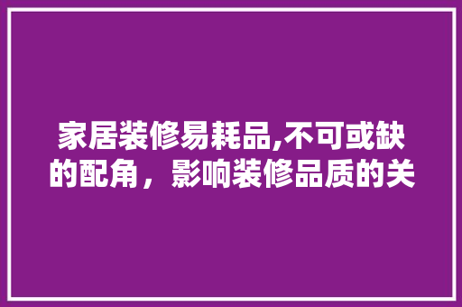 家居装修易耗品,不可或缺的配角，影响装修品质的关键因素 家居装修