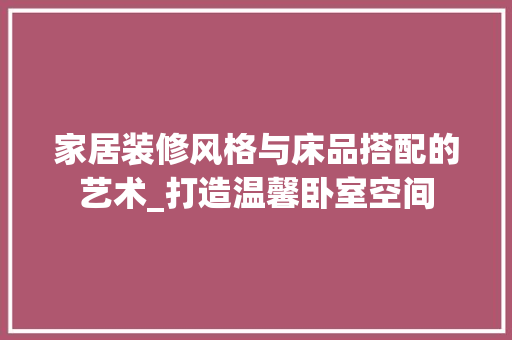 家居装修风格与床品搭配的艺术_打造温馨卧室空间 家居装修