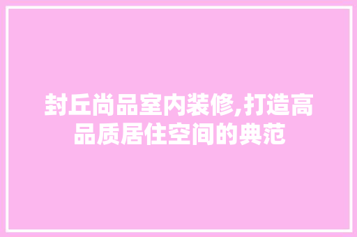 封丘尚品室内装修,打造高品质居住空间的典范 室内设计
