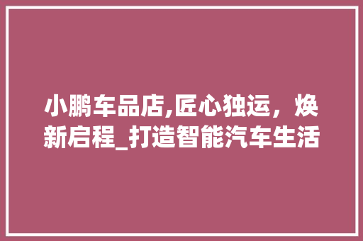 小鹏车品店,匠心独运，焕新启程_打造智能汽车生活新体验
