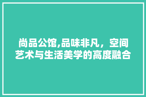尚品公馆,品味非凡，空间艺术与生活美学的高度融合 木雕艺术