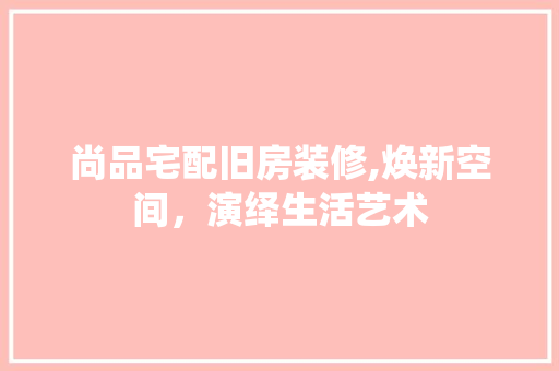 尚品宅配旧房装修,焕新空间，演绎生活艺术 木雕艺术