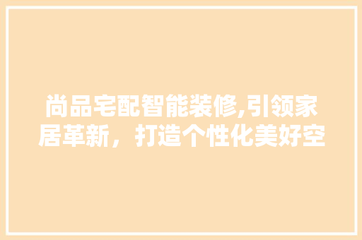 尚品宅配智能装修,引领家居革新，打造个性化美好空间 木雕艺术