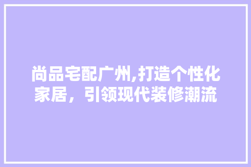尚品宅配广州,打造个性化家居，引领现代装修潮流 木雕艺术
