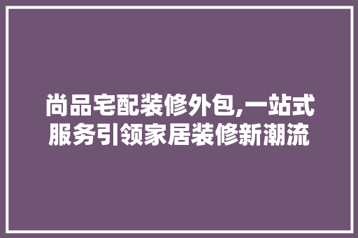 尚品宅配装修外包,一站式服务引领家居装修新潮流 地板材料