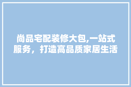 尚品宅配装修大包,一站式服务，打造高品质家居生活 家居装修
