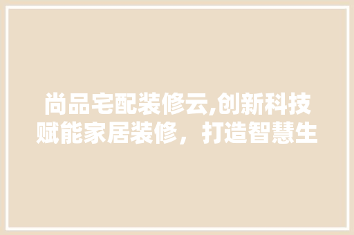 尚品宅配装修云,创新科技赋能家居装修，打造智慧生活新体验 软装设计