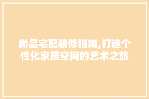 尚品宅配装修指南,打造个性化家居空间的艺术之旅 室内设计