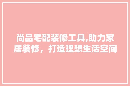 尚品宅配装修工具,助力家居装修，打造理想生活空间 室内设计