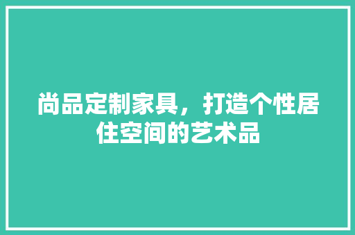 尚品定制家具，打造个性居住空间的艺术品 软装设计