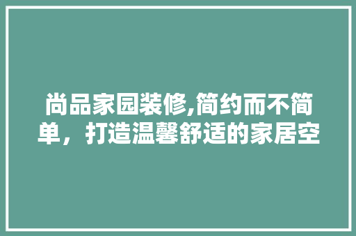 尚品家园装修,简约而不简单，打造温馨舒适的家居空间 地板材料