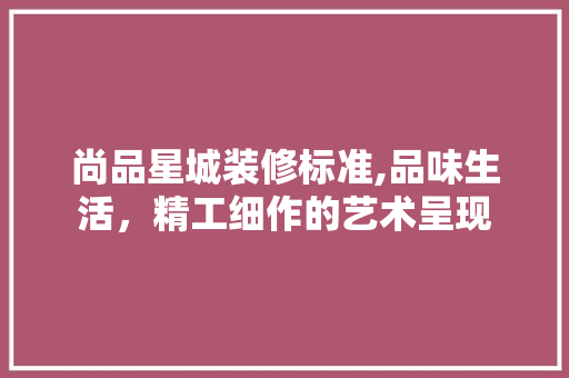 尚品星城装修标准,品味生活，精工细作的艺术呈现