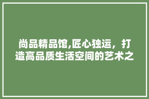 尚品精品馆,匠心独运，打造高品质生活空间的艺术之旅 地板材料
