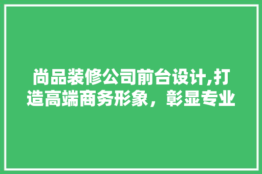 尚品装修公司前台设计,打造高端商务形象，彰显专业品质 现代风格装饰
