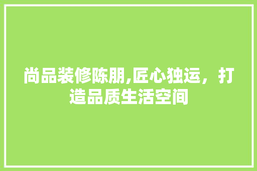 尚品装修陈朋,匠心独运，打造品质生活空间 木雕艺术