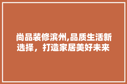 尚品装修滨州,品质生活新选择，打造家居美好未来