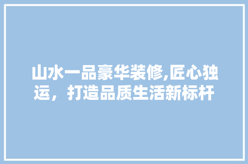 山水一品豪华装修,匠心独运，打造品质生活新标杆 木雕艺术