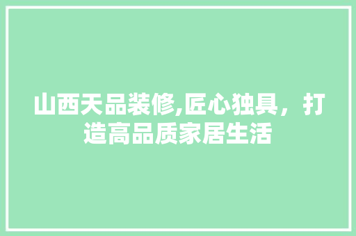 山西天品装修,匠心独具，打造高品质家居生活 中式风格装饰