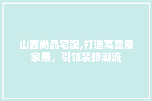 山西尚品宅配,打造高品质家居，引领装修潮流 现代风格装饰