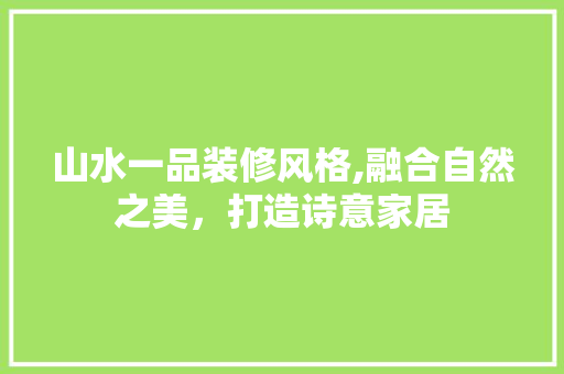 山水一品装修风格,融合自然之美，打造诗意家居