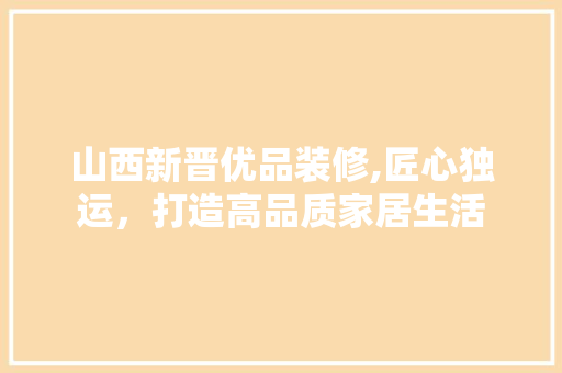 山西新晋优品装修,匠心独运，打造高品质家居生活 家居装修