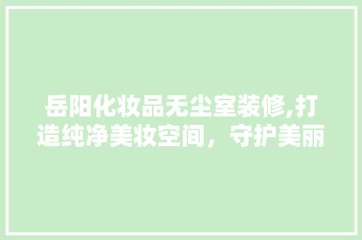 岳阳化妆品无尘室装修,打造纯净美妆空间，守护美丽与健康