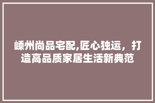 嵊州尚品宅配,匠心独运，打造高品质家居生活新典范