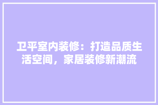 卫平室内装修：打造品质生活空间，家居装修新潮流