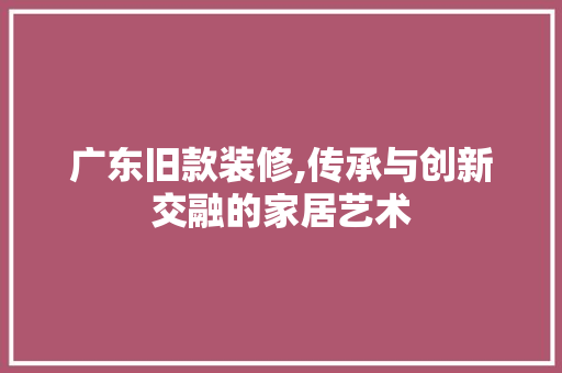 广东旧款装修,传承与创新交融的家居艺术