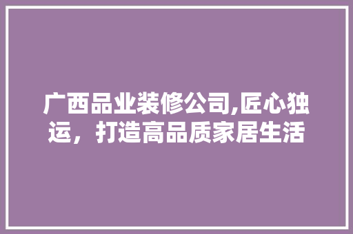 广西品业装修公司,匠心独运，打造高品质家居生活